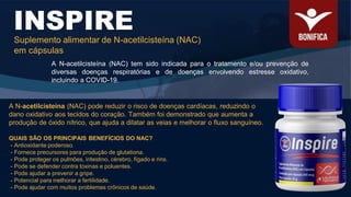 A N-acetilcisteína (NAC) tem sido indicada para o tratamento e/ou prevenção de
diversas doenças respiratórias e de doenças envolvendo estresse oxidativo,
incluindo a COVID-19.
INSPIRE
Suplemento alimentar de N-acetilcisteína (NAC)
em cápsulas
QUAIS SÃO OS PRINCIPAIS BENEFÍCIOS DO NAC?
- Antioxidante poderoso.
- Fornece precursores para produção de glutationa.
- Pode proteger os pulmões, intestino, cérebro, fígado e rins.
- Pode se defender contra toxinas e poluentes.
- Pode ajudar a prevenir a gripe.
- Potencial para melhorar a fertilidade.
- Pode ajudar com muitos problemas crônicos de saúde.
A N-acetilcisteína (NAC) pode reduzir o risco de doenças cardíacas, reduzindo o
dano oxidativo aos tecidos do coração. Também foi demonstrado que aumenta a
produção de óxido nítrico, que ajuda a dilatar as veias e melhorar o fluxo sanguíneo.
 