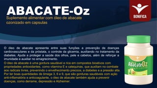 O óleo de abacate apresenta entre suas funções a prevenção de doenças
cardiovasculares e da próstata, o controle da glicemia, auxiliando no tratamento da
diabetes. Ajuda a proteger a saúde dos olhos, pele e cabelos, além de reforçar a
imunidade e auxiliar no emagrecimento.
ABACATE-Oz
Suplemento alimentar com óleo de abacate
ozonizado em capsulas
O óleo de abacate é uma gordura saudável e rica em compostos bioativos com
propriedades antioxidantes, como vitamina E e catequinas, que auxiliam no combate
aos radicais livres, prevenindo o envelhecimento precoce, a diabetes e a pressão alta.
Por ter boas quantidades de ômega 3, 6 e 9, que são gorduras saudáveis com ação
anti-inflamatória e anticoagulante, o óleo de abacate também ajuda a prevenir
doenças, como derrame, depressão e Alzheimer.
 
