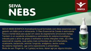 SEIVA NEBS BONIFICA Aromatizante bucal formulado com óleos essenciais para
garantir um hálito puro e refrescante. O Óleo Essencial de Canela é estimulante
físico e mental ideal para ajudar em casos de esgotamento emocional e fadiga.
Também é um excelente antisséptico e estimulante do sistema imunológico,
indicado para o alívio de gripes e resfriados e outras infecções virais. Já o óleo
essencial de copaíba, suas ações mais conhecidas são anti-inflamatória,
cicatrizante, bactericida, antiviral, fungicida, analgésica, dentre outras.
No sistema respiratório, age como expectorante e antiasmático.
Modo de uso: Pingar de 1 a 2 gota(s) na boca, deixar agir por alguns minutos.
 