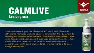 Aromatizante bucal, puro óleo Essencial de Capim-Limão. Tem ação
refrescante, mantendo um hálito saudável e bem estar. Óleo Essencial de
Lemongrass, também conhecido como Capim limão é muito utilizado para
estimular a circulação sanguínea. Outros usos como, adstringente, redutor
da oleosidade da pele e do couro cabeludo, como estimulante da
concentração e criatividade, alívio de tensões, fadiga mental e dores de
cabeça e enxaqueca.
 