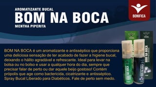 BOM NA BOCA é um aromatizante e antisséptico que proporciona
uma deliciosa sensação de ter acabado de fazer a higiene bucal,
deixando o hálito agradável e refrescante. Ideal para levar na
bolsa ou no bolso e usar a qualquer hora do dia, sempre que
precisar falar de perto ou dar aquele beijo gostoso! Contém
própolis que age como bactericida, cicatrizante e antisséptico.
Spray Bucal Liberado para Diabéticos. Fale de perto sem medo.
 