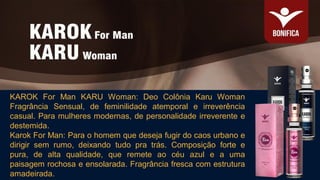 KAROK For Man KARU Woman: Deo Colônia Karu Woman
Fragrância Sensual, de feminilidade atemporal e irreverência
casual. Para mulheres modernas, de personalidade irreverente e
destemida.
Karok For Man: Para o homem que deseja fugir do caos urbano e
dirigir sem rumo, deixando tudo pra trás. Composição forte e
pura, de alta qualidade, que remete ao céu azul e a uma
paisagem rochosa e ensolarada. Fragrância fresca com estrutura
amadeirada.
 