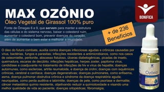 O óleo do futuro combate, auxilia contra doenças infecciosas agudas e crônicas causadas por
vírus, bactérias, fungos e parasitas; infecções resistentes a antimicrobianos, como nos casos
de osteomielite, peritonite, abscesso fistuloso, úlceras diabetogênicas, picadas de inseto,
queimadura, escaras de decúbito; infecções hepáticas, herpes zoster, papiloma vírus,
candidíase e coadjuvante no tratamento de infecções de hiv e vírus de hepatite; doenças
autoimunes, como esclerose, artrite reumatoide, e doença de crohn; doenças com isquêmicas
crônicas, cerebral e cardíaca; doenças degenerativas; doenças pulmonares, como enfisema,
asma, doença pulmonar obstrutiva crônica e síndrome da doença respiratória aguda;
neuropatias, como perda auditiva e labirintite; doenças de pele, como psoríase e dermatite;
câncer metastático quimio resistente, objetivando reduzir a quimiotoxidade e visando uma
melhor qualidade de vida ao paciente; doenças ortopédicas; fibromialgia;
MAX OZÔNIO
Óleo Vegetal de Girassol 100% puro
Fonte de Ômegas 6 e 9, que servem para manter a estrutura
das células e do sistema nervoso, baixar o colesterol ruim,
aumentar o colesterol bom, prevenir doenças do coração,
além de aumentar o bem estar e melhorar a imunidade.
 