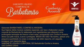 Sabonete BARBATIMÃO, CONFREI & AROEIRA.
Sua higiene diária merece cuidados especiais, por isso o Sabonete Líquido
corporal de Barbatimão foi elaborado com ingredientes que oferecem uma
prolongada sensação de frescor e bem estar, enriquecido com Confrei e Aroeira,
deixa sua pele macia, suave e protegida. MODO DE USO: No banho, aplicar uma
pequena quantidade no corpo e ensaboar até obter espuma, em seguida,
enxaguar com bastante água.
SABONETE LÍQUIDO CORPORAL DE Barbatimão Confrei e Aroeira.
USO DIÁRIO 250ml
 