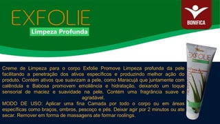 Creme de Limpeza para o corpo Exfolie Promove Limpeza profunda da pele
facilitando a penetração dos ativos específicos e produzindo melhor ação do
produto. Contém ativos que suavizam a pele, como Maracujá que juntamente com
calêndula e Babosa promovem emoliência e hidratação, deixando um toque
sensorial de maciez e suavidade na pele. Contém uma fragrância suave e
agradável.
MODO DE USO: Aplicar uma fina Camada por todo o corpo ou em áreas
específicas como braços, ombros, pescoço e pés. Deixar agir por 2 minutos ou ate
secar. Remover em forma de massagens ate formar roolings.
 