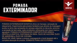 POMADA EXTERMINADOR BONIFICA Alívio do Cansaço, sensação de
relaxamento. Experimente este produto fantástico que através da massagem
auxilia no alívio das sensações do cansaço adquirido no dia-a-dia, promove
a sensação de bem-estar, ação emoliente e refrescante com toque macio e
agradável. POMADA EXTERMINADOR COMPOSTO POR ARNICA,
CENTELLA ASIÁTICA, CASTANHA DA ÍNDIA, ÓLEO DE ALECRIM, ÓLEO
DE ANDIROBA e ÓLEO DE COPAÍBA.
MODO DE USAR: Aplicar o produto massageando o local desejado até a
completa absorção do produto. SOMENTE PARA USO EXTERNO.
 