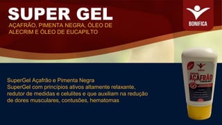 SuperGel Açafrão e Pimenta Negra
SuperGel com princípios ativos altamente relaxante,
redutor de medidas e celulites e que auxiliam na redução
de dores musculares, contusões, hematomas
SUPER GEL
AÇAFRÃO, PIMENTA NEGRA, ÓLEO DE
ALECRIM E ÓLEO DE EUCAPILTO
 