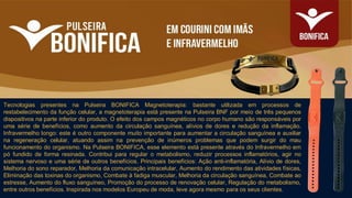 Tecnologias presentes na Pulseira BONIFICA Magnetoterapia: bastante utilizada em processos de
restabelecimento da função celular, a magnetoterapia está presente na Pulseira BNF por meio de três pequenos
dispositivos na parte inferior do produto. O efeito dos campos magnéticos no corpo humano são responsáveis por
uma série de benefícios, como aumento da circulação sanguínea, alívios de dores e redução da inflamação.
Infravermelho longo: este é outro componente muito importante para aumentar a circulação sanguínea e auxiliar
na regeneração celular, atuando assim na prevenção de inúmeros problemas que podem surgir do mau
funcionamento do organismo. Na Pulseira BONIFICA, esse elemento está presente através do Infravermelho em
pó fundido de forma resinada. Contribui para regular o metabolismo, reduzir processos inflamatórios, agir no
sistema nervoso e uma série de outros benefícios. Principais benefícios: Ação anti-inflamatória, Alívio de dores,
Melhoria do sono reparador, Melhoria da comunicação intracelular, Aumento do rendimento das atividades físicas,
Eliminação das toxinas do organismo, Combate à fadiga muscular, Melhoria da circulação sanguínea, Combate ao
estresse, Aumento do fluxo sanguíneo, Promoção do processo de renovação celular, Regulação do metabolismo,
entre outros benefícios. Inspirada nos modelos Europeu de moda, leve agora mesmo para os seus clientes.
 