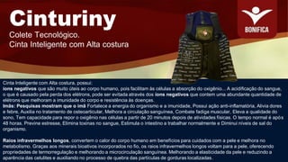 Cinturiny
Colete Tecnológico.
Cinta Inteligente com Alta costura
Cinta Inteligente com Alta costura, possui:
íons negativos que são muito úteis ao corpo humano, pois facilitam às células a absorção do oxigênio... A acidificação do sangue,
o que é causado pela perda dos elétrons, pode ser evitada através dos íons negativos que contem uma abundante quantidade de
elétrons que melhoram a imunidade do corpo e resistência às doenças.
Imãs: Pesquisas mostram que o imã Fortalece a energia do organismo e a imunidade, Possui ação anti-inflamatória, Alivia dores
e febre, Auxilia no tratamento de osteoarticular, Melhora a circulação sanguínea, Combate fadiga muscular, Eleva a qualidade do
sono, Tem capacidade para repor o oxigênio nas células a partir de 20 minutos depois de atividades físicas. O tempo normal é após
48 horas. Previne estresse, Elimina toxinas no sangue, Estimula o intestino a trabalhar normalmente e Diminui níveis de sal do
organismo.
Raios infravermelhos longos, convertem o calor do corpo humano em benefícios para cuidados com a pele e melhora no
metabolismo. Graças aos minerais bioativos incorporados no fio, os raios infravermelhos longos voltam para a pele, oferecendo
propriedades de termorregulação e melhorando a microcirculação sanguínea. Melhorando a elasticidade da pele e reduzindo a
aparência das celulites e auxiliando no processo de quebra das partículas de gorduras localizadas.
 