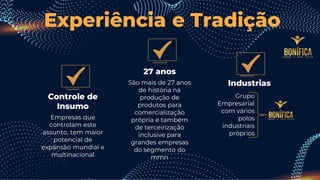 27 anos
São mais de 27 anos
de história na
produção de
produtos para
comercialização
própria e também
de terceirização
inclusive para
grandes empresas
do segmento do
mmn
Industrias
Controle de
Insumo
Empresas que
controlam este
assunto, tem maior
potencial de
expansão mundial e
multinacional
Experiência e Tradição
Grupo
Empresarial
com vários
polos
industriais
próprios
 