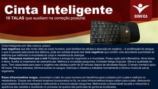 Cinta Inteligente com Alta costura, possui:
íons negativos que são muito úteis ao corpo humano, pois facilitam às células a absorção do oxigênio... A acidificação do sangue,
o que é causado pela perda dos elétrons, pode ser evitada através dos íons negativos que contem uma abundante quantidade de
elétrons que melhoram a imunidade do corpo e resistência às doenças.
Imãs: Pesquisas mostram que o imã Fortalece a energia do organismo e a imunidade, Possui ação anti-inflamatória, Alivia dores
e febre, Auxilia no tratamento de osteoarticular, Melhora a circulação sanguínea, Combate fadiga muscular, Eleva a qualidade do
sono, Tem capacidade para repor o oxigênio nas células a partir de 20 minutos depois de atividades físicas. O tempo normal é após
48 horas. Previne estresse, Elimina toxinas no sangue, Estimula o intestino a trabalhar normalmente e Diminui níveis de sal do
organismo.
Raios infravermelhos longos, convertem o calor do corpo humano em benefícios para cuidados com a pele e melhora no
metabolismo. Graças aos minerais bioativos incorporados no fio, os raios infravermelhos longos voltam para a pele, oferecendo
propriedades de termorregulação e melhorando a microcirculação sanguínea. Melhorando a elasticidade da pele e reduzindo a
aparência das celulites e auxiliando no processo de quebra das partículas de gorduras localizadas.
Cinta Inteligente
10 TALAS que auxiliam na correção postural.
 