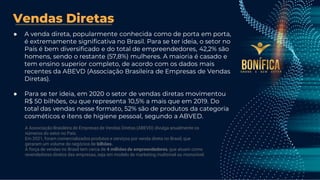 Vendas Diretas
● A venda direta, popularmente conhecida como de porta em porta,
é extremamente significativa no Brasil. Para se ter ideia, o setor no
País é bem diversificado e do total de empreendedores, 42,2% são
homens, sendo o restante (57,8%) mulheres. A maioria é casado e
tem ensino superior completo, de acordo com os dados mais
recentes da ABEVD (Associação Brasileira de Empresas de Vendas
Diretas).
● Para se ter ideia, em 2020 o setor de vendas diretas movimentou
R$ 50 bilhões, ou que representa 10,5% a mais que em 2019. Do
total das vendas nesse formato, 52% são de produtos da categoria
cosméticos e itens de higiene pessoal, segundo a ABVED.
A Associação Brasileira de Empresas de Vendas Diretas (ABEVD) divulga anualmente os
números do setor no País.
Em 2021, foram comercializados produtos e serviços por venda direta no Brasil, que
geraram um volume de negócios de bilhões.
A força de vendas no Brasil tem cerca de 4 milhões de empreendedores, que atuam como
revendedores diretos das empresas, seja em modelo de marketing multinível ou mononível.
 
