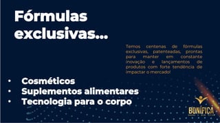 Fórmulas
exclusivas…
Temos centenas de fórmulas
exclusivas, patenteadas, prontas
para manter em constante
inovação e lançamentos de
produtos com forte tendência de
impactar o mercado!
• Cosméticos
• Suplementos alimentares
• Tecnologia para o corpo
 