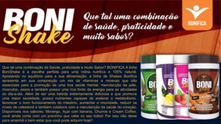 Que tal uma combinação de Saúde, praticidade e muito Sabor? BONIFICA A linha
BoniShake é a escolha perfeita para uma rotina nutritiva e 100% natural.
Apostando no equilíbrio para a sua alimentação, a linha de Shakes Bonifica
apresenta em sua composição um mix de vitaminas e minerais que são
essenciais para a promoção de uma boa saúde mental, manutenção da pele,
músculos, ossos e também possui uma rica fonte de energia para as atividades
do dia-a-dia. Além de ser uma bebida extremamente deliciosa e que promove
uma maior saciedade, possui nutrientes capazes de acelerar o metabolismo,
favorecer o bom funcionamento do intestino, aumentar a imunidade, reduzir os
níveis de colesterol e também colabora com a manutenção da saúde do coração.
Disponíveis nos sabores: Morango, Açaí com banana, Churros e Cream Coffee,
você ainda conta com um precinho que cabe no seu bolso! Por isso não deixe
para amanhã o bem estar que você pode adquirir hoje!!
 