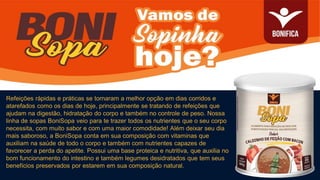 Refeições rápidas e práticas se tornaram a melhor opção em dias corridos e
atarefados como os dias de hoje, principalmente se tratando de refeições que
ajudam na digestão, hidratação do corpo e também no controle de peso. Nossa
linha de sopas BoniSopa veio para te trazer todos os nutrientes que o seu corpo
necessita, com muito sabor e com uma maior comodidade! Além deixar seu dia
mais saboroso, a BoniSopa conta em sua composição com vitaminas que
auxiliam na saúde de todo o corpo e também com nutrientes capazes de
favorecer a perda do apetite. Possui uma base proteica e nutritiva, que auxilia no
bom funcionamento do intestino e também legumes desidratados que tem seus
benefícios preservados por estarem em sua composição natural.
 