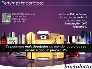 Perfumes Importados
Selo ADIPEC garante a
procedência do
produto e sua
originalidade.

Mais de 300 perfumes,
todos com nota fiscal
de procedência,
importação 100%
legalizada.

Os perfumes mais desejados do mundo, agora ao seu
alcance por um preço justo

 