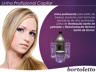Linha Profissional Capilar
Linha profissional para salão de
beleza, produtos com formulas
exclusivas de alta qualidade.
Linha de finalização isenta de
petrolato e Retexturização térmica
isenta de formol.

 