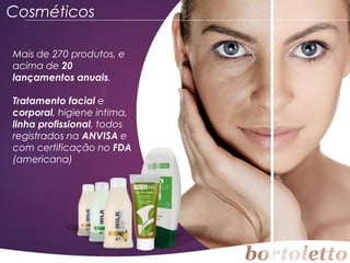 Cosméticos
Mais de 270 produtos, e
acima de 20
lançamentos anuais.
Tratamento facial e
corporal, higiene intima,
linha profissional, todos
registrados na ANVISA e
com certificação no FDA
(americana)

 
