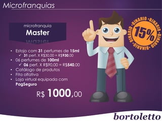 Microfranquias
microfranquia

Master

• Estojo com 31 perfumes de 15ml
 31 perf. X R$30,00 = R$930,00

• 06 perfumes de 100ml
 06 perf. X R$90,00 = R$540,00
• Catálogo de produtos
• Fita olfativa
• Loja virtual equipada com
PagSeguro

R$ 1000,00

 