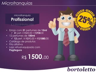 Microfranquias
microfranquia

Profissional
• Estojo com 31 perfumes de 15ml
 31 perf. X R$30,00 = R$930,00

• 12 perfumes de 100ml
 12 perf. X R$90,00 = R$1080,00
• Catálogo de produtos
• Fita olfativa
• Loja virtual equipada com
PagSeguro

R$ 1500,00

 