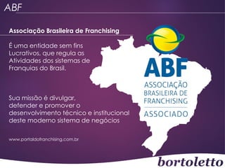 ABF
Associação Brasileira de Franchising
É uma entidade sem fins
Lucrativos, que regula as
Atividades dos sistemas de
Franquias do Brasil.

Sua missão é divulgar,
defender e promover o
desenvolvimento técnico e institucional
deste moderno sistema de negócios
www.portaldofranchising.com.br

 