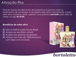 Ativação Plus
Para ter acesso aos descontos dos produtos e os ganhos sobre os
rendimentos de sua equipe, é necessário estar ativo mensalmente, e para
estar ativo, é preciso obter apenas1 (um) perfume bortoletto pelo valor de
varejo, ou seja R$ 90,00.

Benefícios de estar ativo





Usar o melhor perfume do Brasil;
Acesso ao escritório virtual;
Acesso aos ganhos de equipe;
Acesso aos mais de 1200 produtos
com desconto incríveis;

 