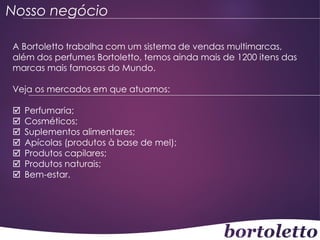 Nosso negócio
A Bortoletto trabalha com um sistema de vendas multimarcas,
além dos perfumes Bortoletto, temos ainda mais de 1200 itens das
marcas mais famosas do Mundo.

Veja os mercados em que atuamos:








Perfumaria;
Cosméticos;
Suplementos alimentares;
Apícolas (produtos à base de mel);
Produtos capilares;
Produtos naturais;
Bem-estar.

 