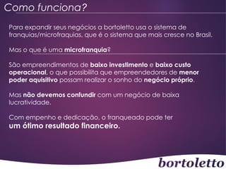 Como funciona?
Para expandir seus negócios a bortoletto usa o sistema de
franquias/microfraquias, que é o sistema que mais cresce no Brasil.
Mas o que é uma microfranquia?
São empreendimentos de baixo investimento e baixo custo
operacional, o que possibilita que empreendedores de menor
poder aquisitivo possam realizar o sonho do negócio próprio.
Mas não devemos confundir com um negócio de baixa
lucratividade.

Com empenho e dedicação, o franqueado pode ter

um ótimo resultado financeiro.

 
