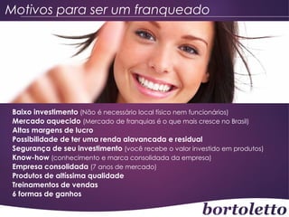 Motivos para ser um franqueado

Baixo investimento (Não é necessário local físico nem funcionários)
Mercado aquecido (Mercado de franquias é o que mais cresce no Brasil)
Altas margens de lucro
Possibilidade de ter uma renda alavancada e residual
Segurança de seu investimento (você recebe o valor investido em produtos)
Know-how (conhecimento e marca consolidada da empresa)
Empresa consolidada (7 anos de mercado)
Produtos de altíssima qualidade
Treinamentos de vendas
6 formas de ganhos

 