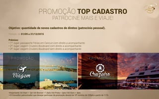 PROMOÇÃO TOP CADASTRO
PATROCINE MAIS E VIAJE!
Objetivo: quantidade de novos cadastros de diretos (patrocínio pessoal).
Período: de 01/09 a 31/12/2015
Prêmios:
• 1º. lugar: passaporte Férias em Cancun com direito a acompanhante.
• 2º. lugar: viagem Cruzeiro Boulevard com direito a acompanhante.
• 3º. lugar: viagem Cruzeiro Boulevard sem direito a acompanhante.
*Importante: kit Start = 1pt I kit Bronze = 1,5pts I kit Prata = 2pts I kit Ouro = 3pts
**O Consultor patrocinador que desejar participar da promoção deverá ter VP mínimo de 220pts a partir de 1/10.
 