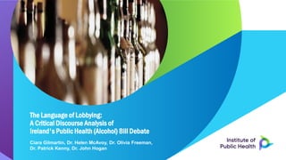 The Language of Lobbying:
A Critical Discourse Analysis of
Ireland's Public Health (Alcohol) Bill Debate
Ciara Gilmartin, Dr. Helen McAvoy, Dr. Olivia Freeman,
Dr. Patrick Kenny, Dr. John Hogan
 