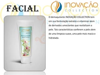 O demaquilante INOVAÇÃO COLLECTION tem
em sua formulação extratos e vitaminas alem
de derivados umectantes que revitalizam a
pele. Tais características conferem a pele alem
de uma limpeza suave, uma pele mais macia e
hidratada.
Facial
 