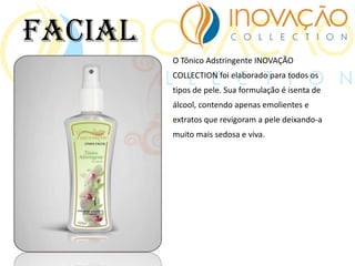 O Tônico Adstringente INOVAÇÃO
COLLECTION foi elaborado para todos os
tipos de pele. Sua formulação é isenta de
álcool, contendo apenas emolientes e
extratos que revigoram a pele deixando-a
muito mais sedosa e viva.
Facial
 