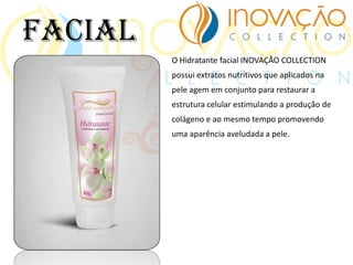 O Hidratante facial INOVAÇÃO COLLECTION
possui extratos nutritivos que aplicados na
pele agem em conjunto para restaurar a
estrutura celular estimulando a produção de
colágeno e ao mesmo tempo promovendo
uma aparência aveludada a pele.
Facial
 