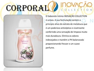 O Sabonete Intimo INOVAÇÃO COLLECTION
é unisex. A sua formulação contem o
principio ativo do extrato de melaleuca que
é um poderoso anticéptico e cicatrizante
conferindo uma sensação de limpeza muito
mais duradoura. Elimina os odores
indesejados e mantêm o PH balanceado
proporcionando frescor e um suave
perfume.
Corporal
 