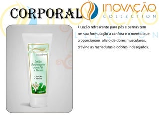 A Loção refrescante para pés e pernas tem
em sua formulação a canfora e o mentol que
proporcionam alivio de dores musculares,
previne as rachaduras e odores indesejados.
Corporal
 