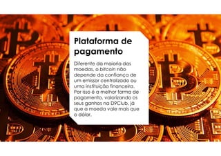 Plataforma de
pagamento
Diferente da maioria das
moedas, o bitcoin não
depende da confiança de
um emissor centralizado ou
uma instituição financeira.
Por isso é a melhor forma de
pagamento, valorizando os
seus ganhos na D9Club, já
que a moeda vale mais que
o dólar.
 