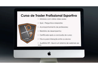 Curso de Trader Profissional Esportivo
• Módulos com várias vídeo aulas;
• Quiz - Perguntas e respostas;
• Acompanhamento de professores;
• Relatório de desempenho;
• Certificado após a conclusão do curso;
• Fóruns para interação entre os alunos;
• Auditório D9 - Que é um sistema de webinars ao
vivo.
 
