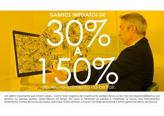 GANHOS IMEDIATOS DE
A
do seu investimento na betfair.
Um alerta importante que é bom saber... Como todo negócio de investimento existem riscos, e nós não nos responsabilizamos por
ganhos ou perdas, porém, aprendemos ao longo dos anos a minimizar as perdas e maximizar os lucros. Nos treinamentos
passaremos muitas técnicas apuradas, para que todos tenham um bom controle emocional e ótimo gerenciamento de banca.
 