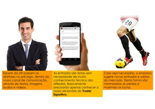 Experts da D9 passam as
diretrizes no pré jogo, dentro do
nosso canal de comunicação,
através de textos, imagens,
áudios e vídeos.
As entradas são feitas sem
necessidade de muito
conhecimento técnico dos
afiliados. Basicamente
precisarão apenas conhecer o
nosso dicionário do Trader
Esportivo.
Caso seja necessário, a empresa
sugere novas entradas e saídas
do mercado. Desta forma são
minimizadas as perdas e
maximiza os lucros.
 