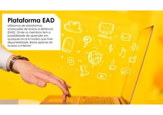 Plataforma EAD
Utilizamos de plataformas
avançadas de ensino a distância
(EAD). Onde os membros tem a
possibilidade de aprender em
qualquer local e horário que tiver
disponibilidade. Basta apenas ter
acesso a internet.
 