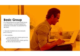 Basic Group
É o mecanismo no qual você inicia
suas entradas na bolsa esportiva
durante os estudos na plataforma
de EAD.
• Solução imediata de remuneração
para os alunos;
• Duas opções:
- Juros simples (em média ganhos de
2% ao dia da banca);
- Juros compostos (em média ganhos
de 5% ao dia da banca);
 