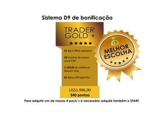Para adquirir um de nossos 4 pack´s é necessário adquirir também o START.
01 Back Office exclusivo
08 Voucher de acesso
anual EAD
$ 100,00 de crédito na
Betcoin Club
01 Bônus D9 Gold Plus
US$1.996,00
340 pontos
Sistema D9 de bonificação
 
