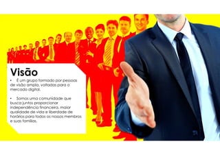 Visão
• É um grupo formado por pessoas
de visão ampla, voltadas para o
mercado digital.
• Somos uma comunidade que
busca juntos proporcionar
independência financeira, maior
qualidade de vida e liberdade de
horários para todos os nossos membros
e suas famílias.
 