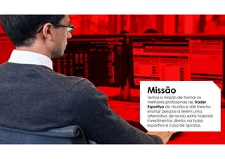 Missão
Temos a missão de formar os
melhores profissionais de Trader
Esportivo do mundo e até mesmo
ensinar pessoas a terem uma
alternativa de renda extra fazendo
investimentos diretos na bolsa
esportiva e casa de apostas.
 