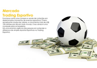 Mercado
Trading Esportivo
Funciona como uma compra e venda de cotações em
determinados momentos de eventos esportivos. É bem
semelhante a bolsa de valores, e movimenta mais de US$
100 milhões por dia em todo mundo. E isso ainda é uma
novidade para os brasileiros.
Há uma enorme urgência das pessoas em entender a
diferença de simples Apostas Esportivas no Trading
Esportivo.
 