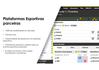 Plataformas Esportivas
parceiras
• 100% de credibilidade no mercado;
• Fácil de usar;
• Oportunidade de aposta em um resultado
específico;
• Plataformas esportivas cobrem todos os
eventos esportivos existentes;
• As Odds funcionam como ações:
Comprando e vendendo;
 