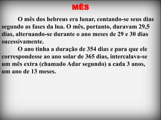 MÊS
       O mês dos hebreus era lunar, contando-se seus dias
segundo as fases da lua. O mês, portanto, duravam 29,5
dias, alternando-se durante o ano meses de 29 e 30 dias
sucessivamente.
       O ano tinha a duração de 354 dias e para que ele
correspondesse ao ano solar de 365 dias, intercalava-se
um mês extra (chamado Adar segundo) a cada 3 anos,
um ano de 13 meses.
 
