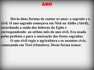 ANO


       Havia duas formas de contar os anos: o sagrado e o
civil. O ano sagrado começava em Nisã ou Abibe (Abril),
recordando a saída dos hebreus do Egito e
correspondendo ao sétimo mês do ano civil. Era usado
pelos profetas e para a marcação das festas sagradas.
       O ano civil regia a agricultura e os assentos civis,
começando em Tisri (Outubro). Desta forma temos:
 