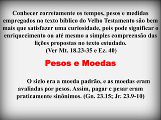Conhecer corretamente os tempos, pesos e medidas
empregados no texto bíblico do Velho Testamento são bem
mais que satisfazer uma curiosidade, pois pode significar o
enriquecimento ou até mesmo a simples compreensão das
           lições propostas no texto estudado.
                (Ver Mt. 18.23-35 e Ez. 40)

                Pesos e Moedas

         O siclo era a moeda padrão, e as moedas eram
     avaliadas por pesos. Assim, pagar e pesar eram
     praticamente sinônimos. (Gn. 23.15; Jr. 23.9-10)
 